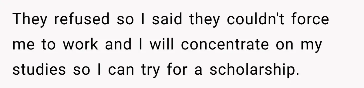 They refused so I said they couldn't force me to work and I will concentrate on my studies so I can try for a scholarship.