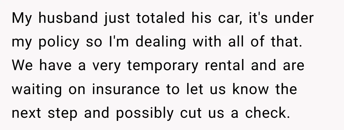 My husband just totaled his car, it's under my policy so I'm dealing with all of that. We have a very temporary rental and are waiting on insurance to let...