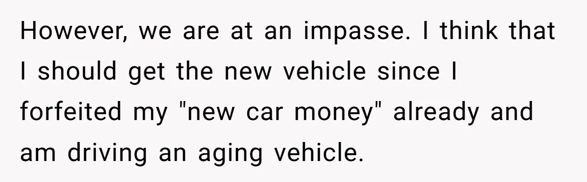 However, we are at an impasse. I think that I should get the new vehicle since I forfeited my "new car money" already and am driving an aging vehicle.