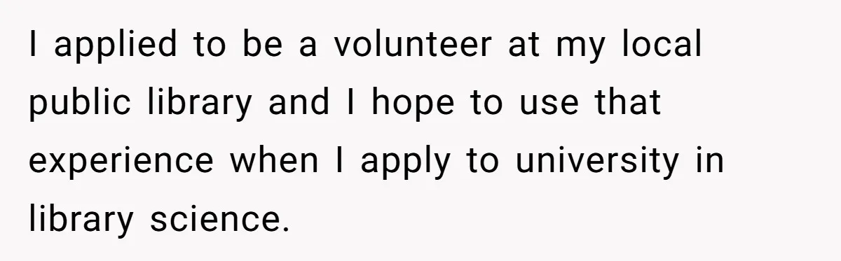 I applied to be a volunteer at my local public library and I hope to use that experience when I apply to university in library science.