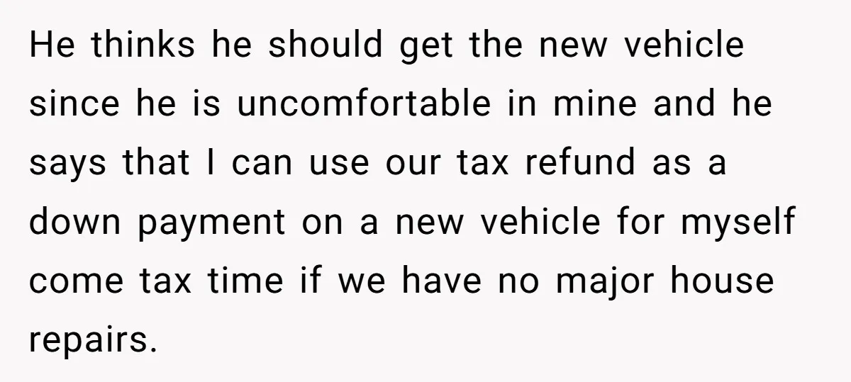 He thinks he should get the new vehicle since he is uncomfortable in mine and he says that I can use our tax refund as a down payment on a...