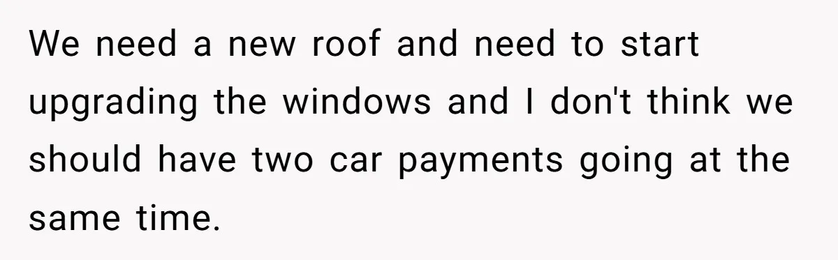 We need a new roof and need to start upgrading the windows and I don't think we should have two car payments going at the same time.