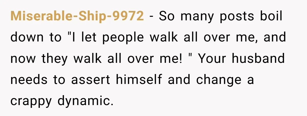 Miserable-Ship-9972 − So many posts boil down to "I let people walk all over me, and now they walk all over me! " Your husband needs to assert himself and...