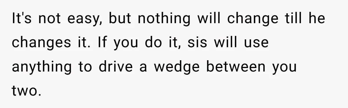 It's not easy, but nothing will change till he changes it. If you do it, sis will use anything to drive a wedge between you two.