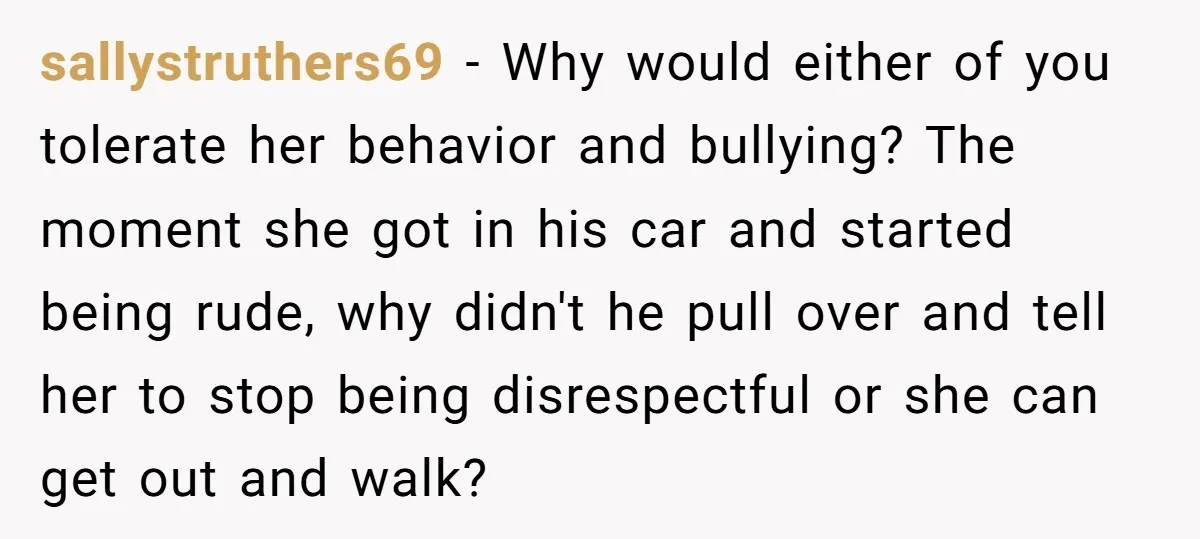 sallystruthers69 − Why would either of you tolerate her behavior and bullying? The moment she got in his car and started being rude, why didn't he pull over and tell...