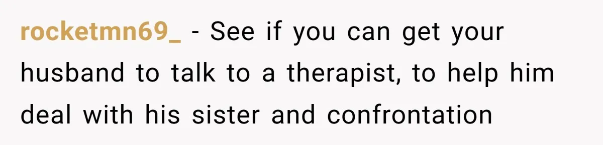 rocketmn69_ − See if you can get your husband to talk to a therapist, to help him deal with his sister and confrontation