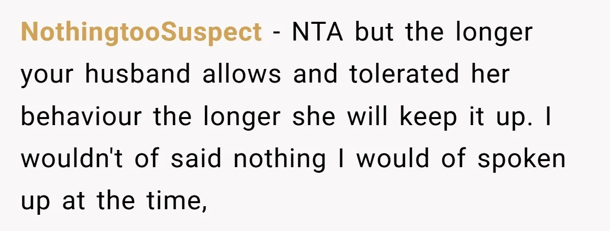 NothingtooSuspect − NTA but the longer your husband allows and tolerated her behaviour the longer she will keep it up. I wouldn't of said nothing I would of spoken up...
