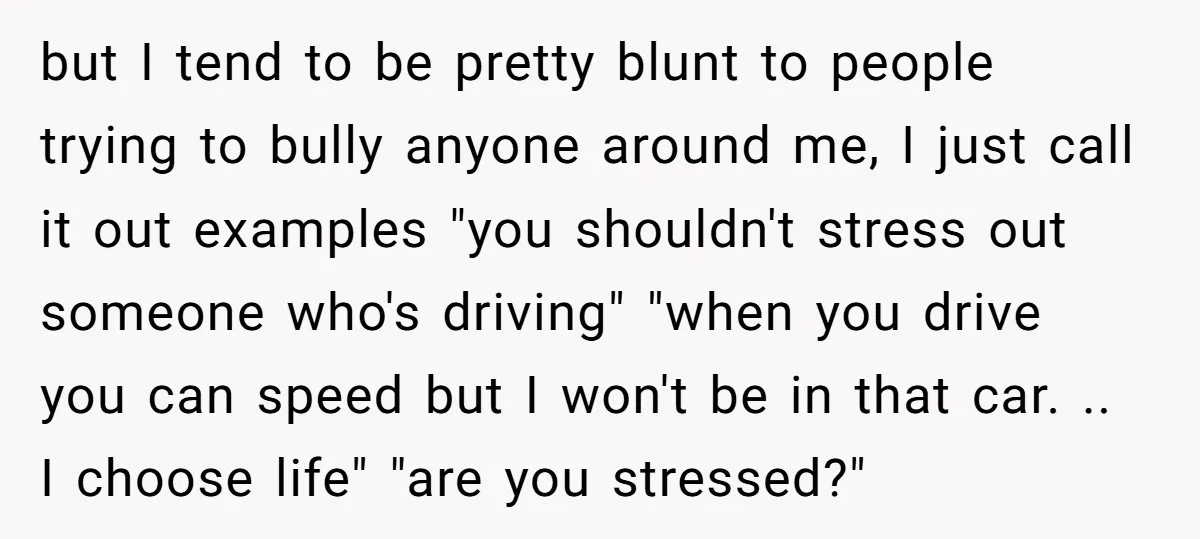 but I tend to be pretty blunt to people trying to bully anyone around me, I just call it out examples "you shouldn't stress out someone who's driving" "when you...