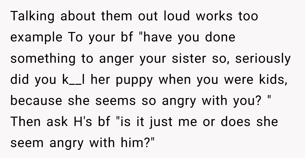 Talking about them out loud works too example To your bf "have you done something to anger your sister so, seriously did you k__l her puppy when you were kids,...