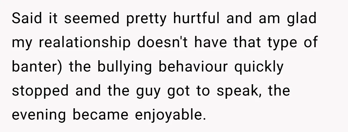 Said it seemed pretty hurtful and am glad my realationship doesn't have that type of banter) the bullying behaviour quickly stopped and the guy got to speak, the evening became...