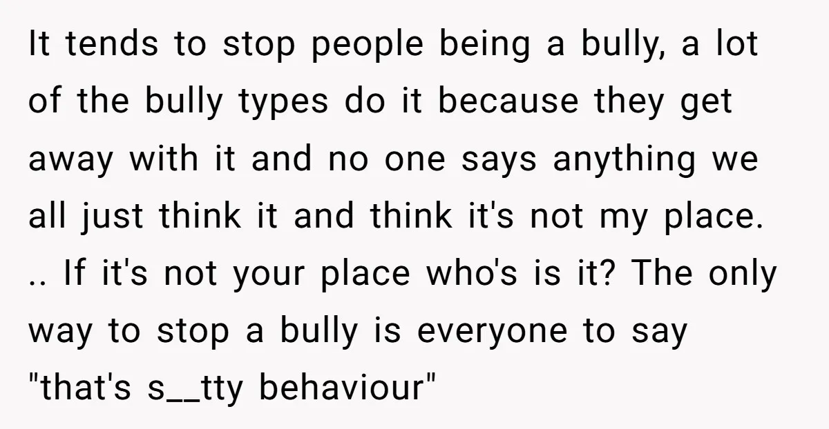 It tends to stop people being a bully, a lot of the bully types do it because they get away with it and no one says anything we all just...