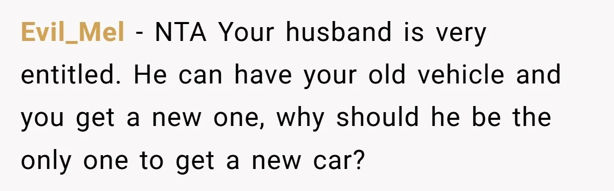 Evil_Mel − NTA Your husband is very entitled. He can have your old vehicle and you get a new one, why should he be the only one to get a...