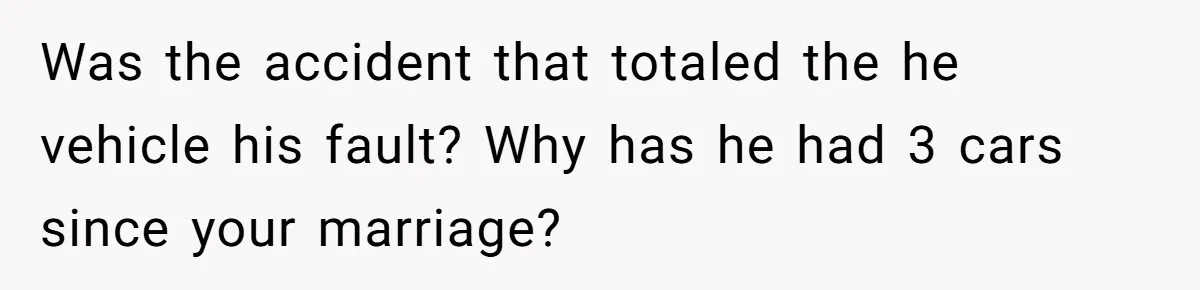 Was the accident that totaled the he vehicle his fault? Why has he had 3 cars since your marriage?