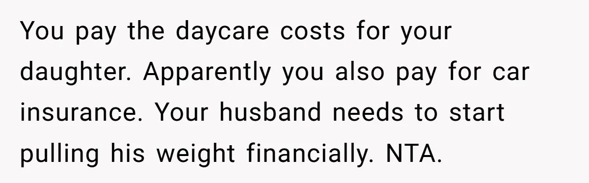 You pay the daycare costs for your daughter. Apparently you also pay for car insurance. Your husband needs to start pulling his weight financially. NTA.