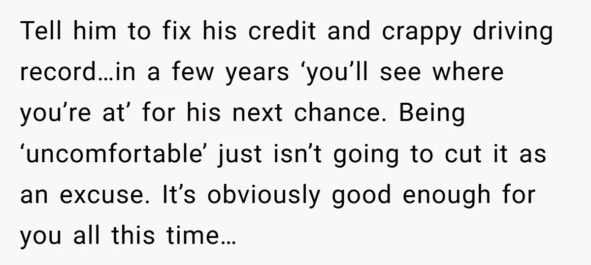 Tell him to fix his credit and crappy driving record…in a few years ‘you’ll see where you’re at’ for his next chance. Being ‘uncomfortable’ just isn’t going to cut it...
