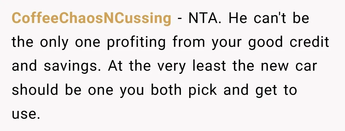 CoffeeChaosNCussing − NTA. He can't be the only one profiting from your good credit and savings. At the very least the new car should be one you both pick and...