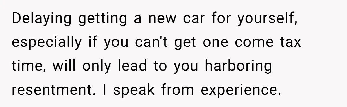 Delaying getting a new car for yourself, especially if you can't get one come tax time, will only lead to you harboring resentment. I speak from experience.