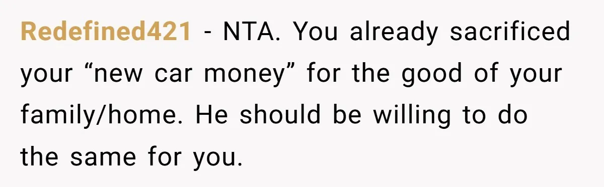 Redefined421 − NTA. You already sacrificed your “new car money” for the good of your family/home. He should be willing to do the same for you.