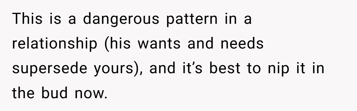 This is a dangerous pattern in a relationship (his wants and needs supersede yours), and it’s best to nip it in the bud now.