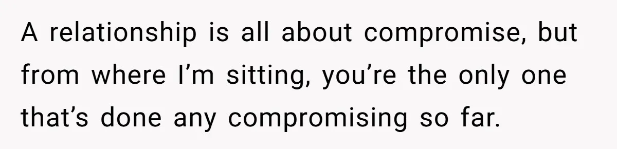 A relationship is all about compromise, but from where I’m sitting, you’re the only one that’s done any compromising so far.
