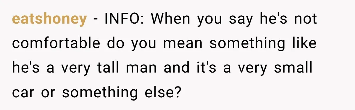 eatshoney − INFO: When you say he's not comfortable do you mean something like he's a very tall man and it's a very small car or something else?