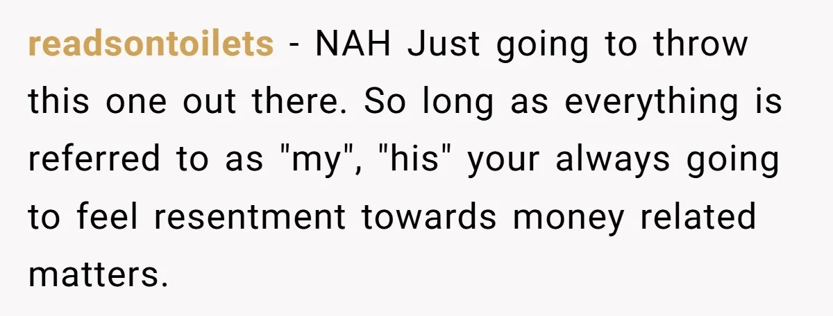 readsontoilets − NAH Just going to throw this one out there. So long as everything is referred to as "my", "his" your always going to feel resentment towards money related...