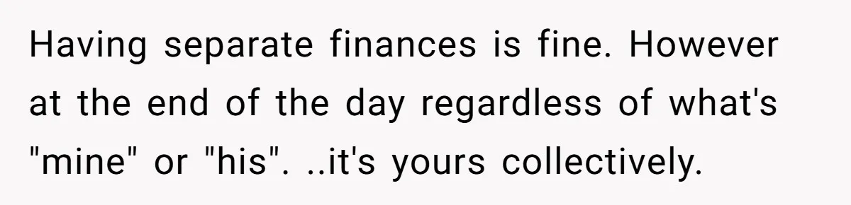 Having separate finances is fine. However at the end of the day regardless of what's "mine" or "his". ..it's yours collectively.