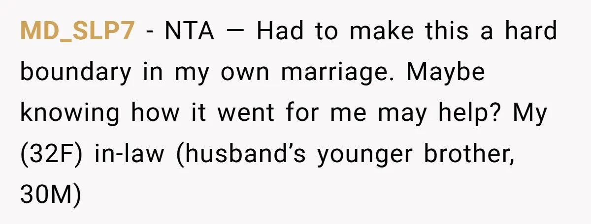 MD_SLP7 − NTA — Had to make this a hard boundary in my own marriage. Maybe knowing how it went for me may help? My (32F) in-law (husband’s younger brother,...