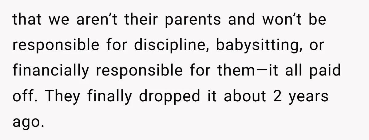 that we aren’t their parents and won’t be responsible for discipline, babysitting, or financially responsible for them—it all paid off. They finally dropped it about 2 years ago.