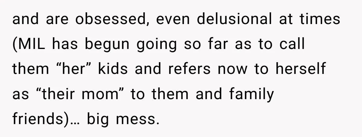 and are obsessed, even delusional at times (MIL has begun going so far as to call them “her” kids and refers now to herself as “their mom” to them and...