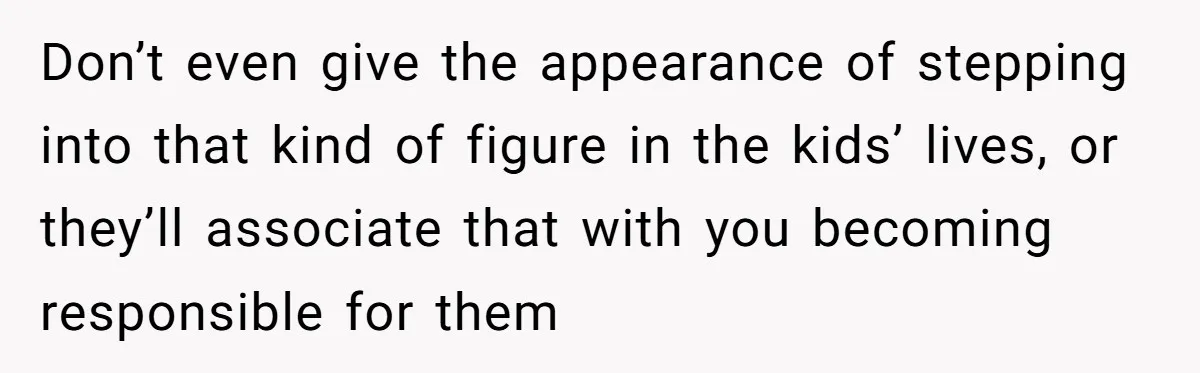 Don’t even give the appearance of stepping into that kind of figure in the kids’ lives, or they’ll associate that with you becoming responsible for them