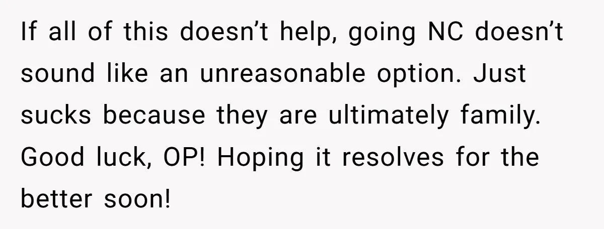 If all of this doesn’t help, going NC doesn’t sound like an unreasonable option. Just sucks because they are ultimately family. Good luck, OP! Hoping it resolves for the better...