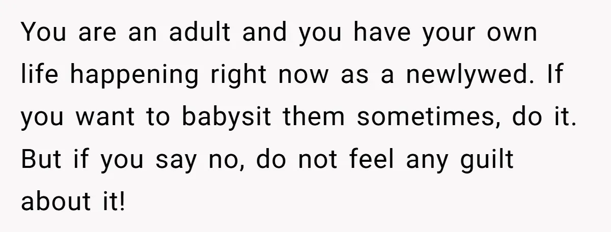You are an adult and you have your own life happening right now as a newlywed. If you want to babysit them sometimes, do it. But if you say no,...