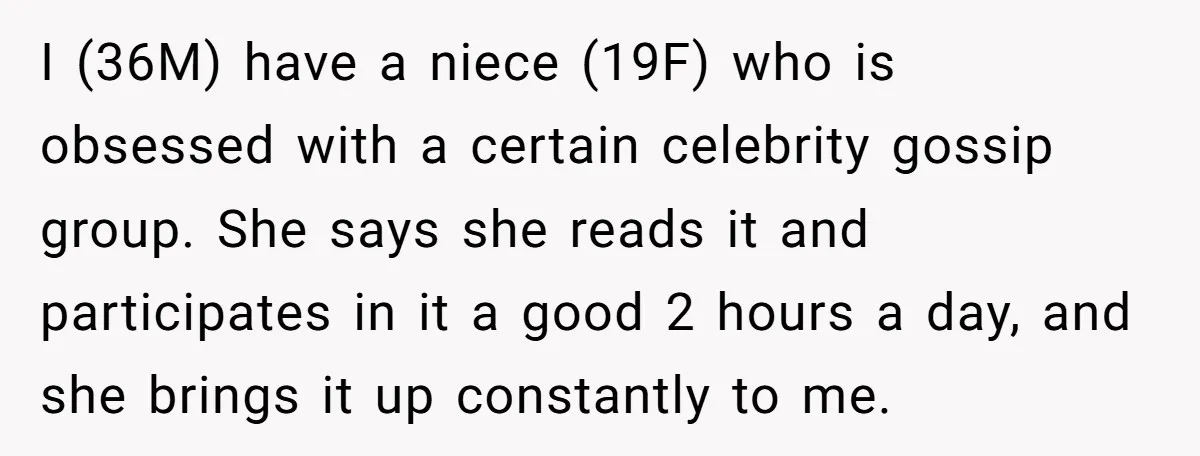 I (36M) have a niece (19F) who is obsessed with a certain celebrity gossip group. She says she reads it and participates in it a good 2 hours a day,...