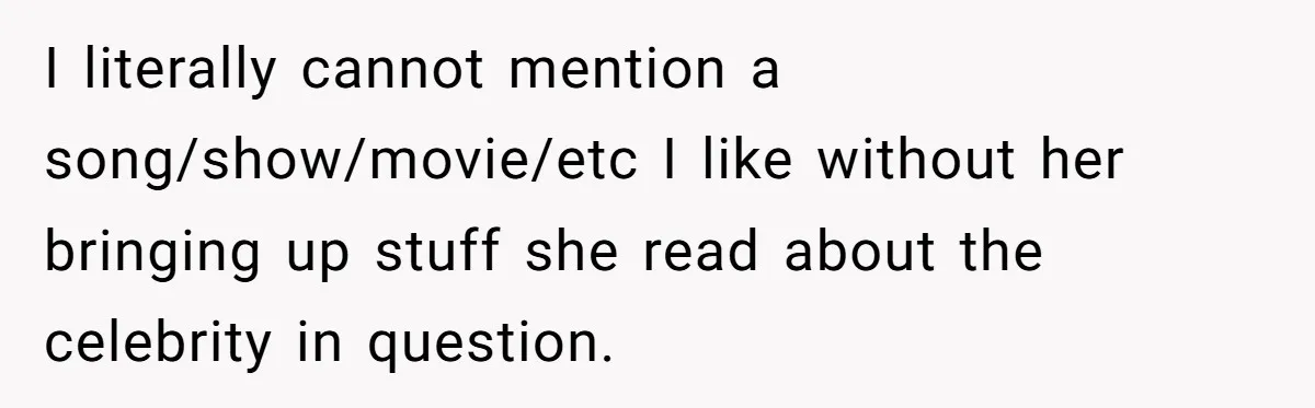 I literally cannot mention a song/show/movie/etc I like without her bringing up stuff she read about the celebrity in question.