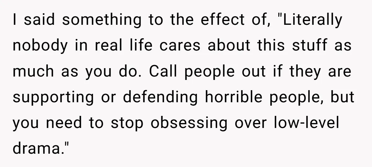 I said something to the effect of, "Literally nobody in real life cares about this stuff as much as you do. Call people out if they are supporting or defending...