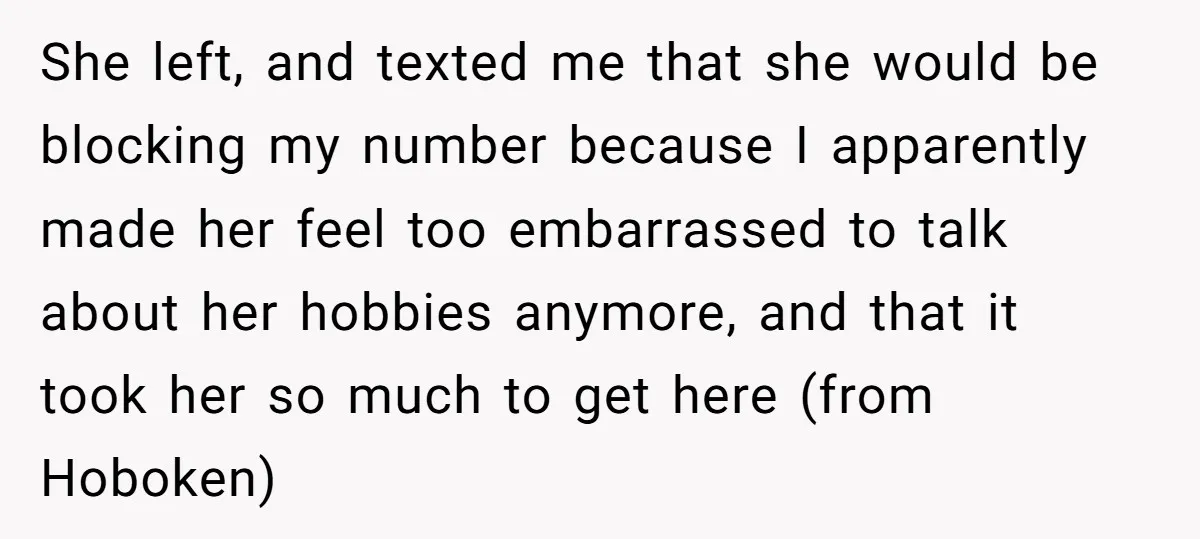 She left, and texted me that she would be blocking my number because I apparently made her feel too embarrassed to talk about her hobbies anymore, and that it took...