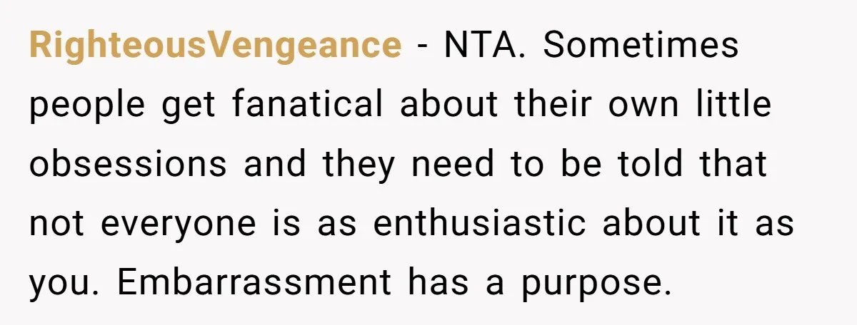 RighteousVengeance − NTA. Sometimes people get fanatical about their own little obsessions and they need to be told that not everyone is as enthusiastic about it as you. Embarrassment has...