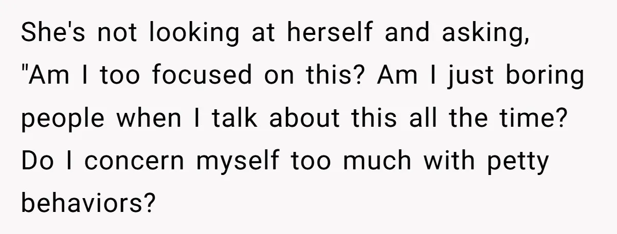 She's not looking at herself and asking, "Am I too focused on this? Am I just boring people when I talk about this all the time? Do I concern myself...