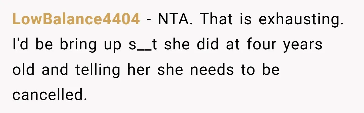 LowBalance4404 − NTA. That is exhausting. I'd be bring up s__t she did at four years old and telling her she needs to be cancelled.