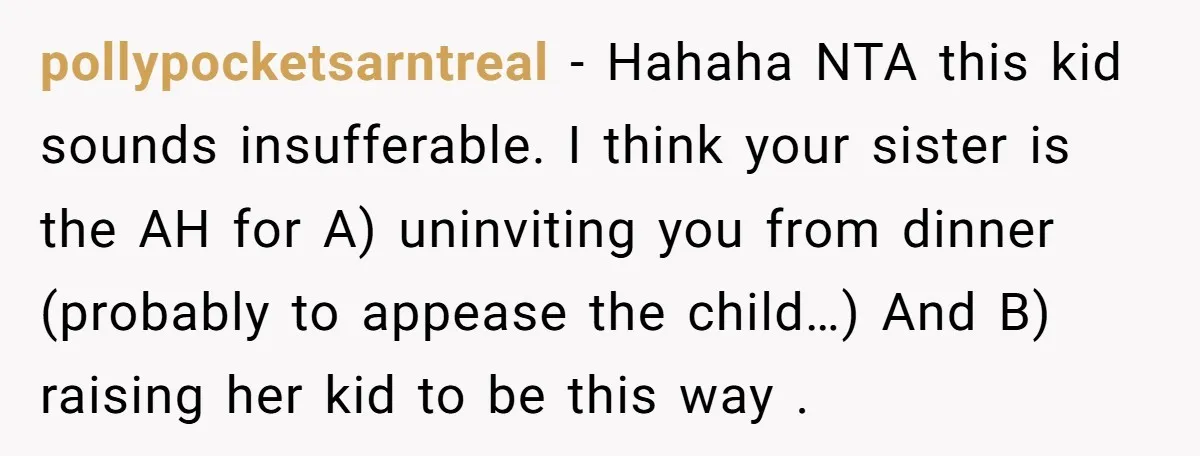 pollypocketsarntreal − Hahaha NTA this kid sounds insufferable. I think your sister is the AH for A) uninviting you from dinner (probably to appease the child…) And B) raising her...