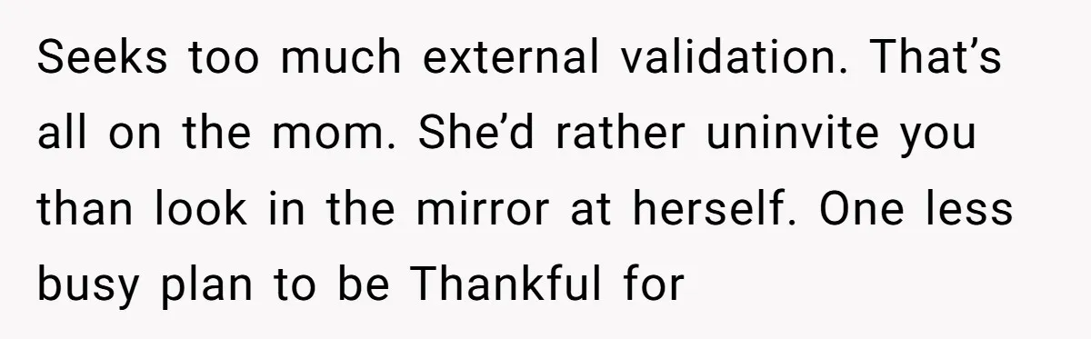 Seeks too much external validation. That’s all on the mom. She’d rather uninvite you than look in the mirror at herself. One less busy plan to be Thankful for