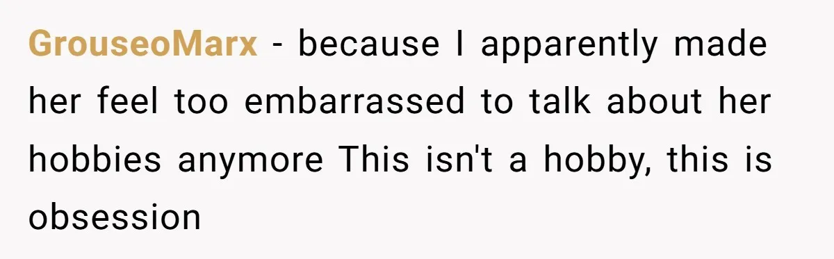GrouseoMarx − because I apparently made her feel too embarrassed to talk about her hobbies anymore This isn't a hobby, this is obsession