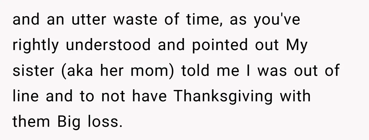 and an utter waste of time, as you've rightly understood and pointed out My sister (aka her mom) told me I was out of line and to not have Thanksgiving...