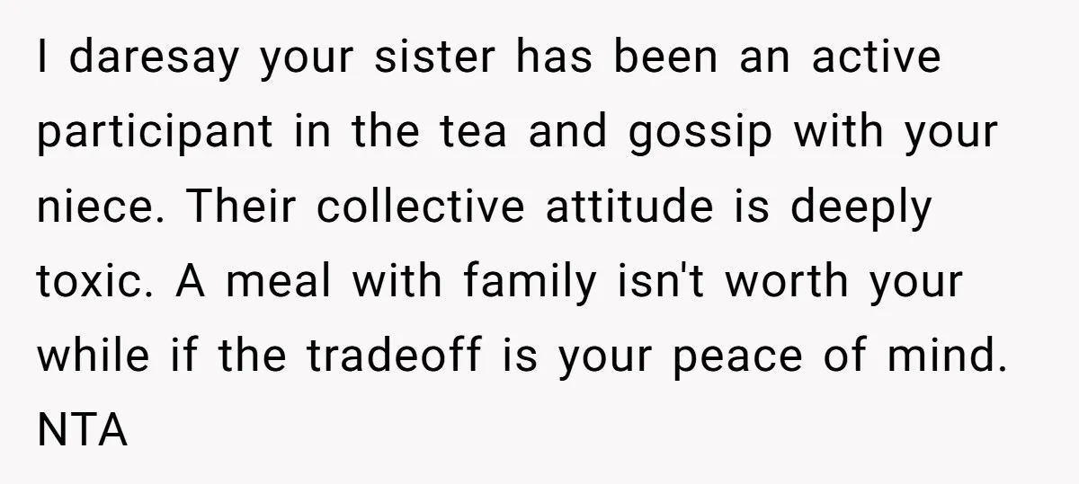 I daresay your sister has been an active participant in the tea and gossip with your niece. Their collective attitude is deeply toxic. A meal with family isn't worth your...