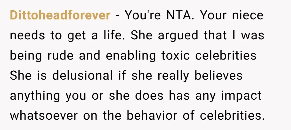 Dittoheadforever − You're NTA. Your niece needs to get a life. She argued that I was being rude and enabling toxic celebrities She is delusional if she really believes anything...