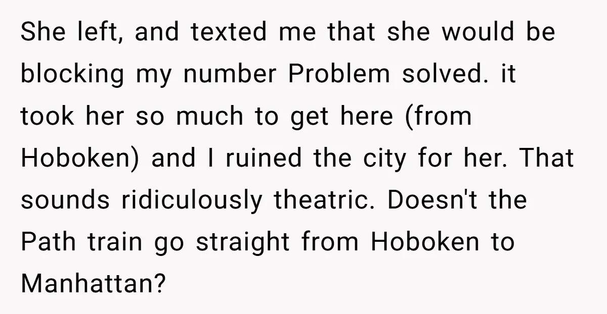 She left, and texted me that she would be blocking my number Problem solved. it took her so much to get here (from Hoboken) and I ruined the city for...