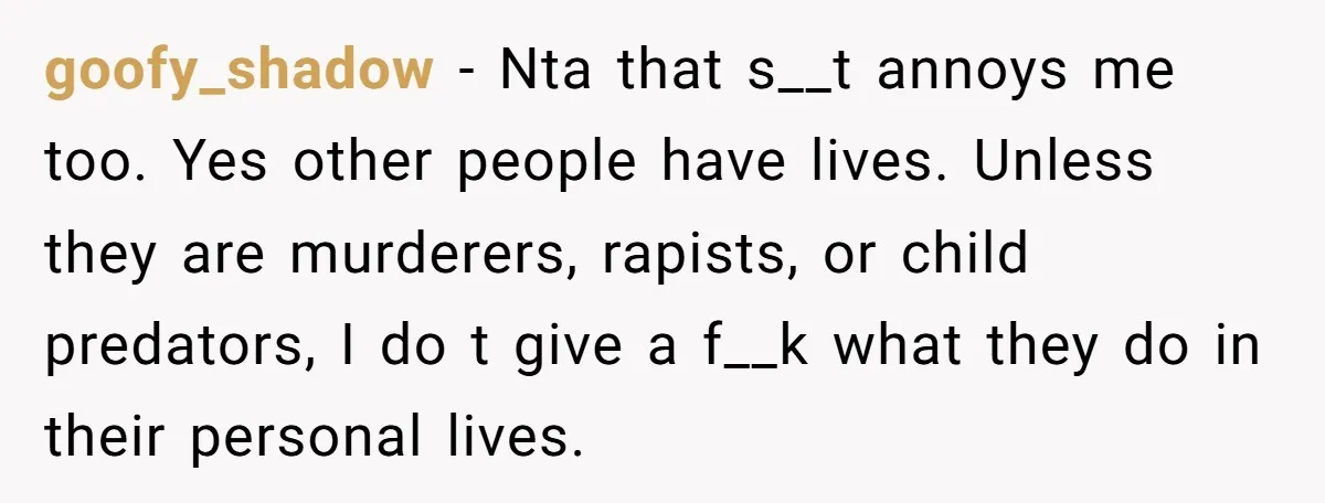 goofy_shadow − Nta that s__t annoys me too. Yes other people have lives. Unless they are murderers, rapists, or child predators, I do t give a f__k what they do...