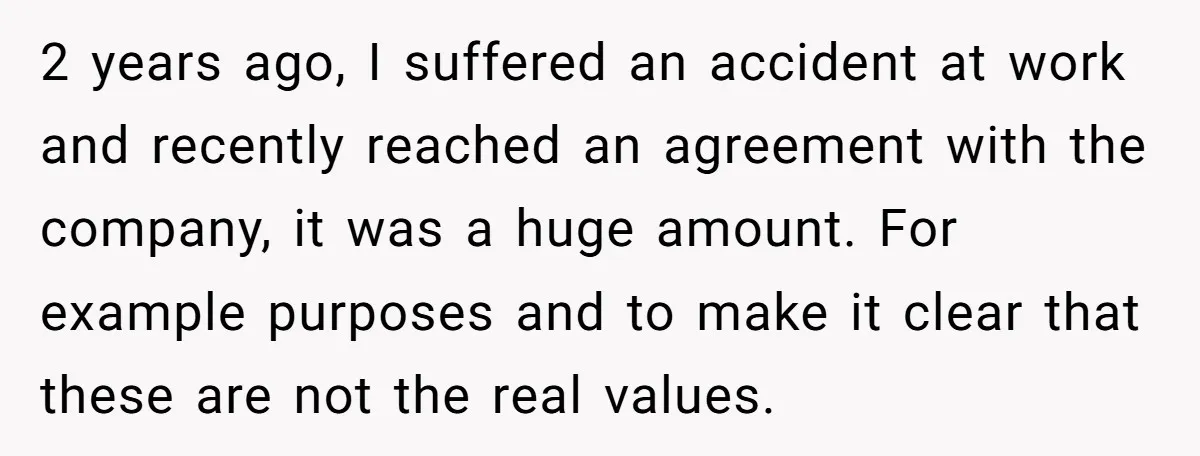 2 years ago, I suffered an accident at work and recently reached an agreement with the company, it was a huge amount. For example purposes and to make it clear...