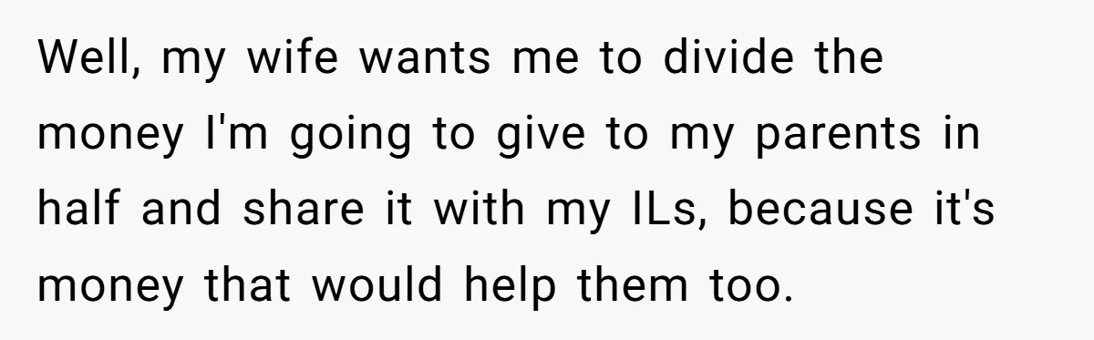 Well, my wife wants me to divide the money I'm going to give to my parents in half and share it with my ILs, because it's money that would help...